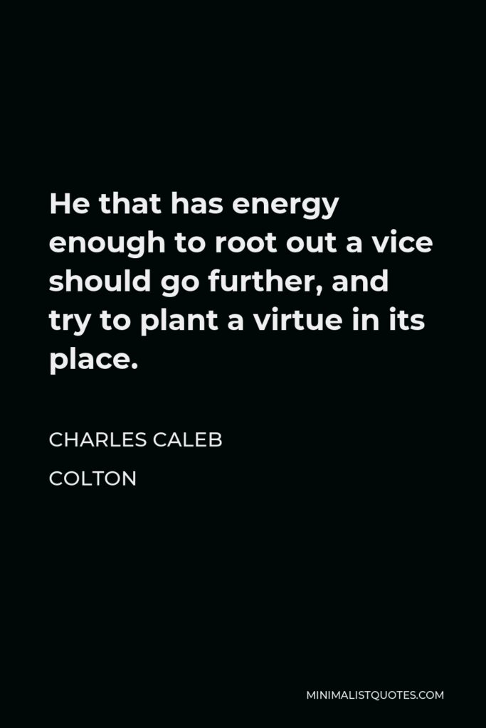 Charles Caleb Colton Quote - He that has energy enough to root out a vice should go further, and try to plant a virtue in its place.