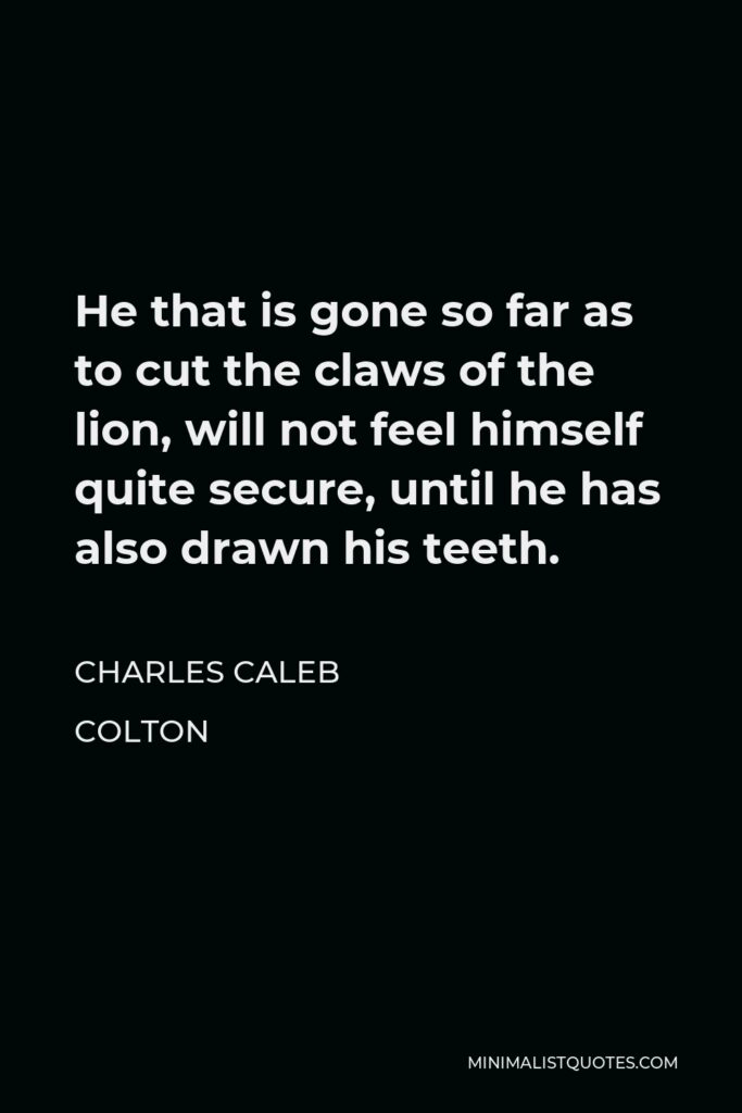 Charles Caleb Colton Quote - He that is gone so far as to cut the claws of the lion, will not feel himself quite secure, until he has also drawn his teeth.
