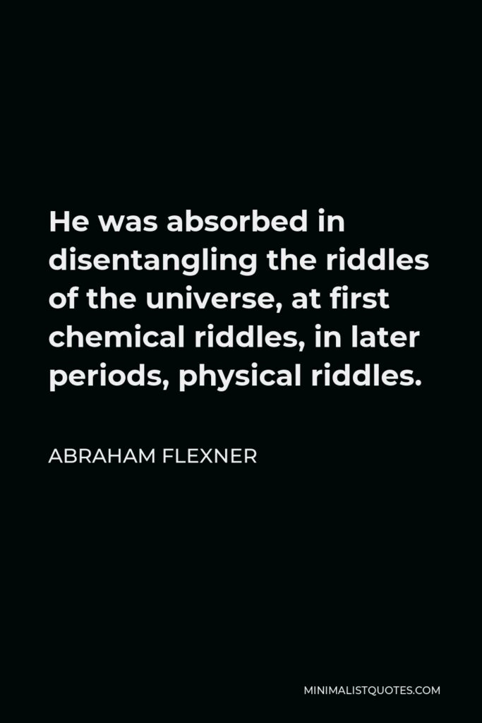Abraham Flexner Quote - He was absorbed in disentangling the riddles of the universe, at first chemical riddles, in later periods, physical riddles.