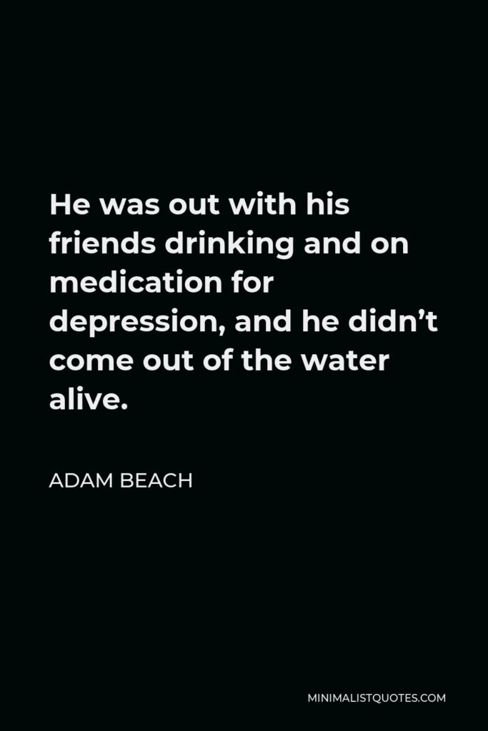 Adam Beach Quote - He was out with his friends drinking and on medication for depression, and he didn’t come out of the water alive.