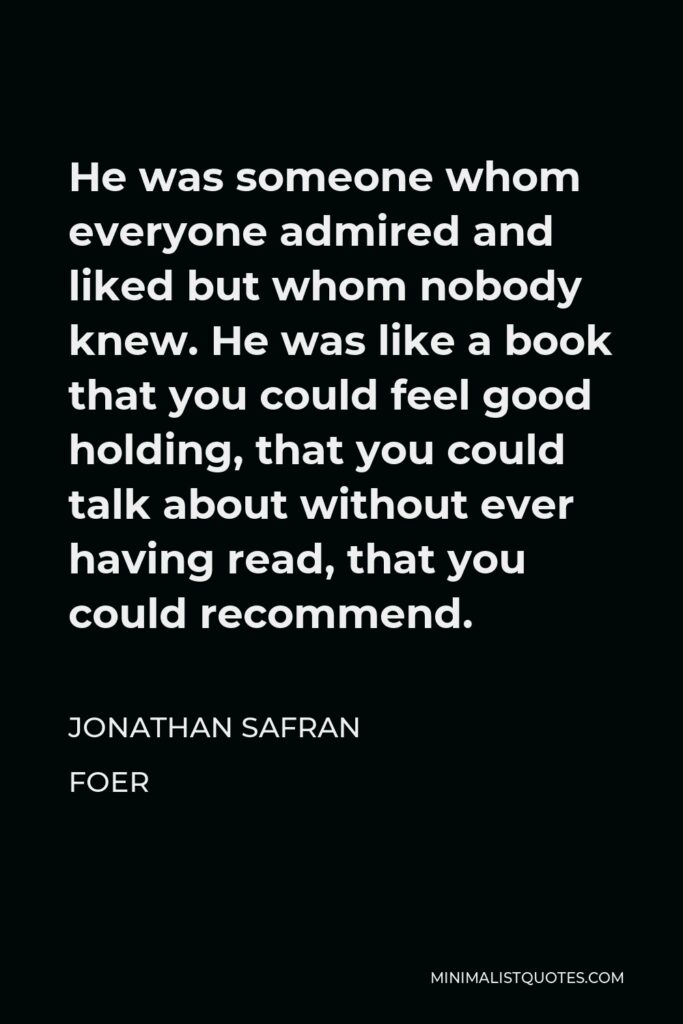 Jonathan Safran Foer Quote - He was someone whom everyone admired and liked but whom nobody knew. He was like a book that you could feel good holding, that you could talk about without ever having read, that you could recommend.