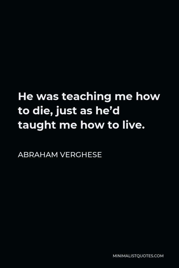 Abraham Verghese Quote - He was teaching me how to die, just as he’d taught me how to live.