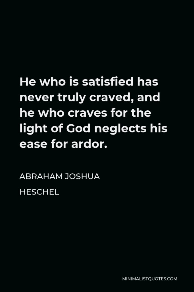 Abraham Joshua Heschel Quote - He who is satisfied has never truly craved, and he who craves for the light of God neglects his ease for ardor.