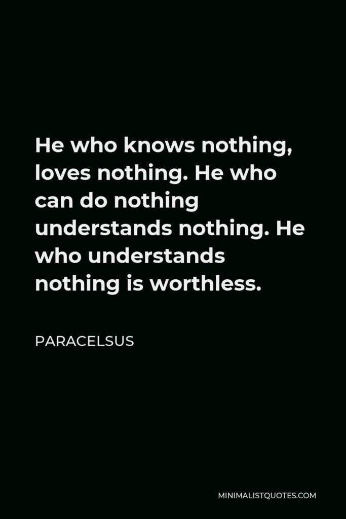 Paracelsus Quote - He who knows nothing, loves nothing. He who can do nothing understands nothing. He who understands nothing is worthless.