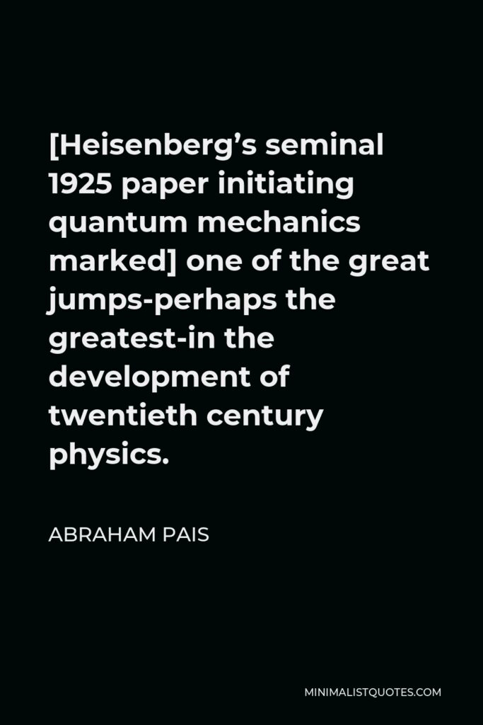 Abraham Pais Quote - [Heisenberg’s seminal 1925 paper initiating quantum mechanics marked] one of the great jumps-perhaps the greatest-in the development of twentieth century physics.