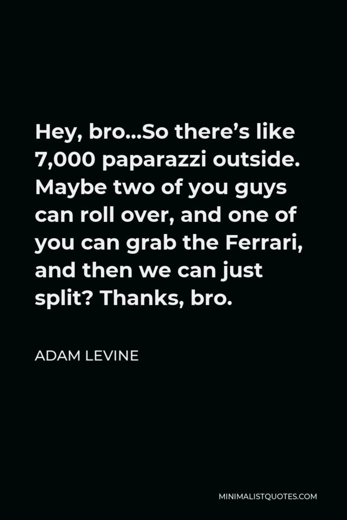 Adam Levine Quote - Hey, bro…So there’s like 7,000 paparazzi outside. Maybe two of you guys can roll over, and one of you can grab the Ferrari, and then we can just split? Thanks, bro.