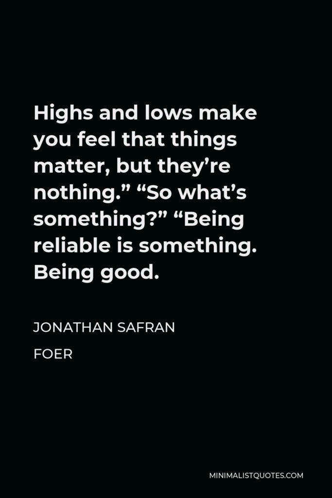 Jonathan Safran Foer Quote - Highs and lows make you feel that things matter, but they’re nothing.” “So what’s something?” “Being reliable is something. Being good.