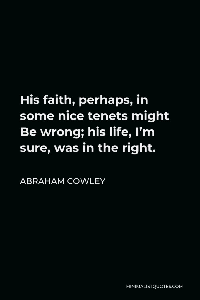Abraham Cowley Quote - His faith, perhaps, in some nice tenets might Be wrong; his life, I’m sure, was in the right.