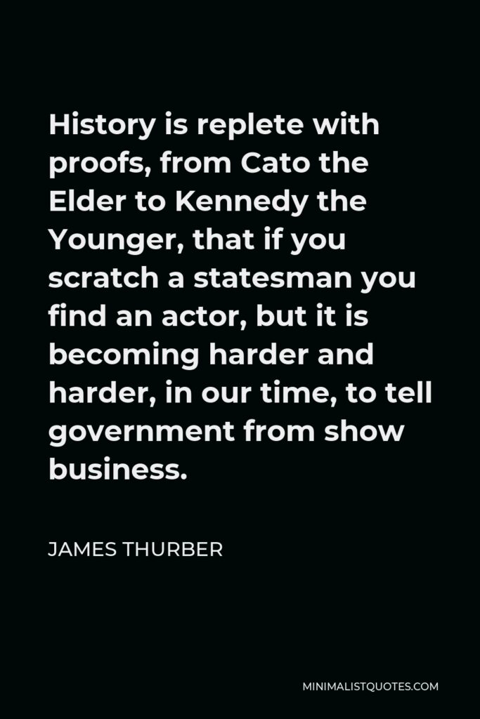 James Thurber Quote - History is replete with proofs, from Cato the Elder to Kennedy the Younger, that if you scratch a statesman you find an actor, but it is becoming harder and harder, in our time, to tell government from show business.