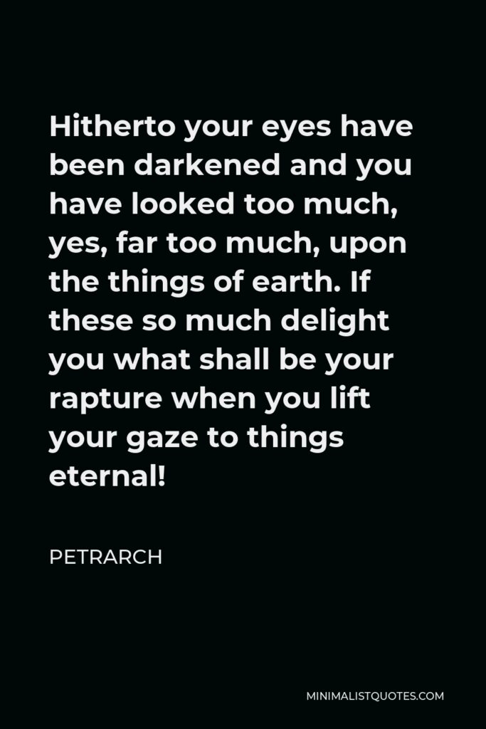 Petrarch Quote - Hitherto your eyes have been darkened and you have looked too much, yes, far too much, upon the things of earth. If these so much delight you what shall be your rapture when you lift your gaze to things eternal!