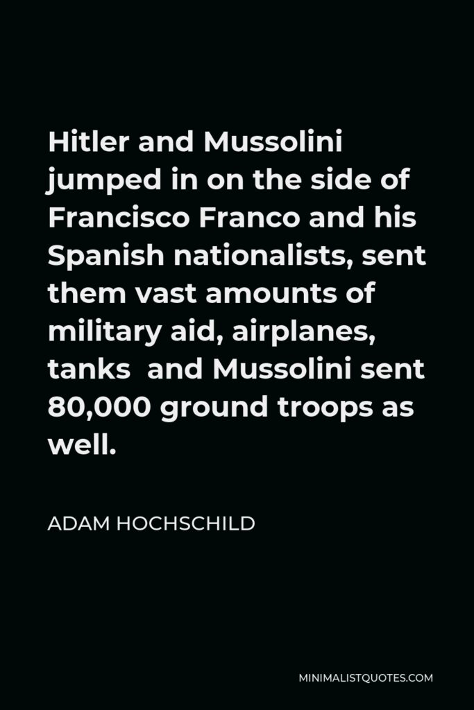 Adam Hochschild Quote - Hitler and Mussolini jumped in on the side of Francisco Franco and his Spanish nationalists, sent them vast amounts of military aid, airplanes, tanks and Mussolini sent 80,000 ground troops as well.