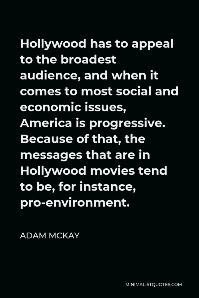 Adam McKay Quote - Hollywood has to appeal to the broadest audience, and when it comes to most social and economic issues, America is progressive. Because of that, the messages that are in Hollywood movies tend to be, for instance, pro-environment.
