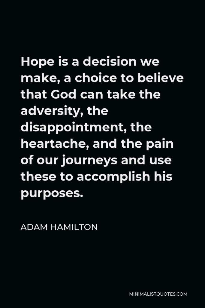 Adam Hamilton Quote - Hope is a decision we make, a choice to believe that God can take the adversity, the disappointment, the heartache, and the pain of our journeys and use these to accomplish his purposes.