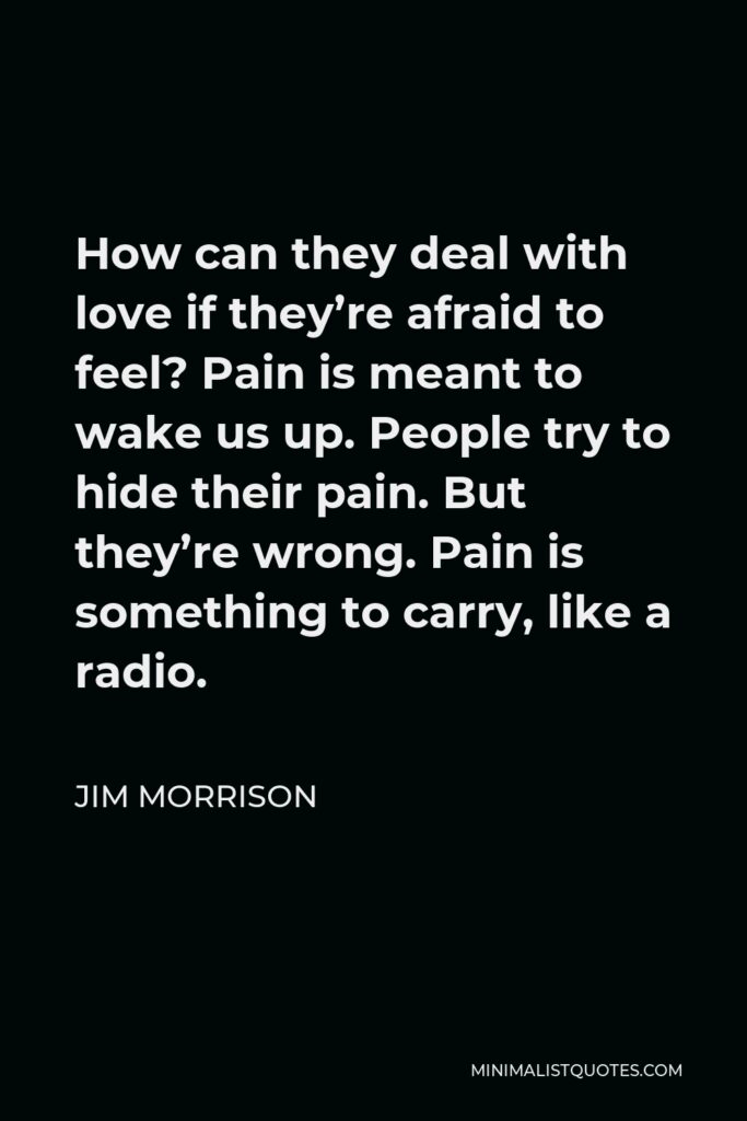 Jim Morrison Quote - How can they deal with love if they’re afraid to feel? Pain is meant to wake us up. People try to hide their pain. But they’re wrong. Pain is something to carry, like a radio.