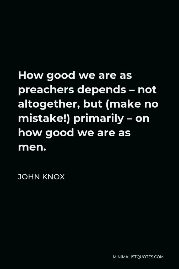 John Knox Quote - How good we are as preachers depends – not altogether, but (make no mistake!) primarily – on how good we are as men.