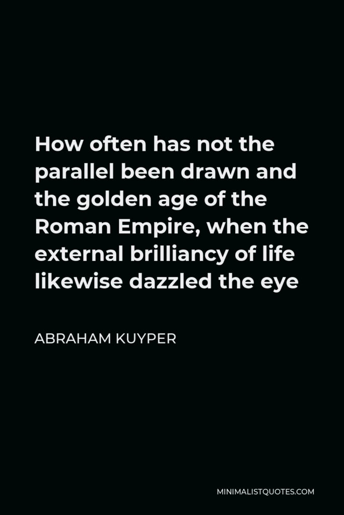 Abraham Kuyper Quote - How often has not the parallel been drawn and the golden age of the Roman Empire, when the external brilliancy of life likewise dazzled the eye