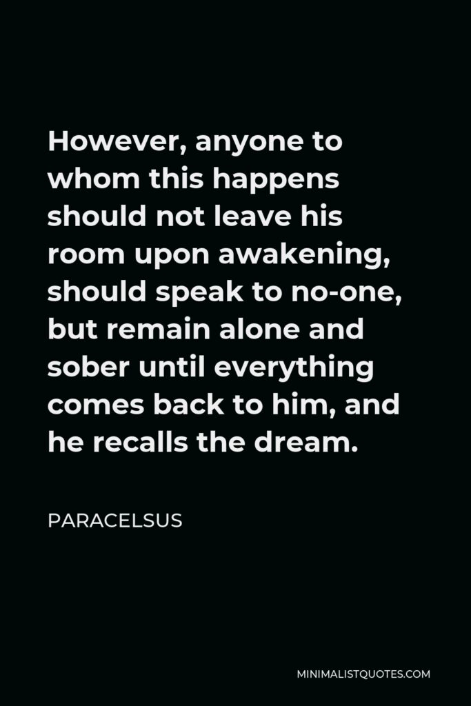 Paracelsus Quote - However, anyone to whom this happens should not leave his room upon awakening, should speak to no-one, but remain alone and sober until everything comes back to him, and he recalls the dream.
