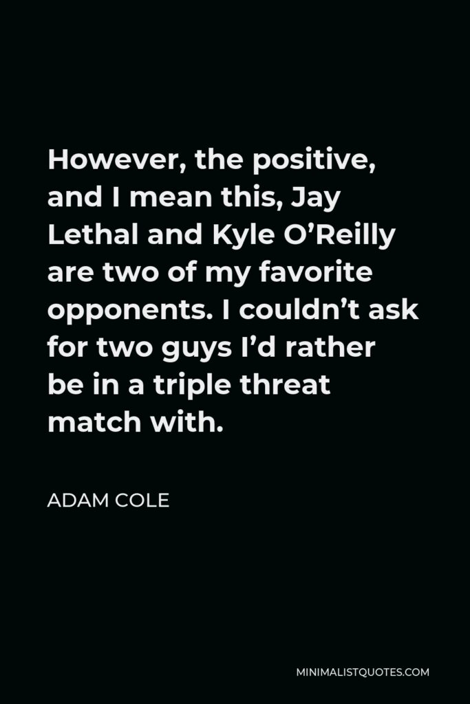 Adam Cole Quote - However, the positive, and I mean this, Jay Lethal and Kyle O’Reilly are two of my favorite opponents. I couldn’t ask for two guys I’d rather be in a triple threat match with.