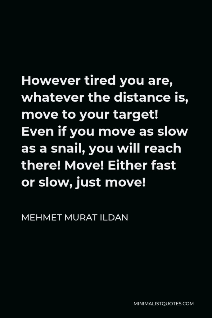 Mehmet Murat Ildan Quote - However tired you are, whatever the distance is, move to your target! Even if you move as slow as a snail, you will reach there! Move! Either fast or slow, just move!