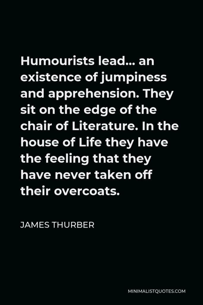 James Thurber Quote - Humourists lead… an existence of jumpiness and apprehension. They sit on the edge of the chair of Literature. In the house of Life they have the feeling that they have never taken off their overcoats.