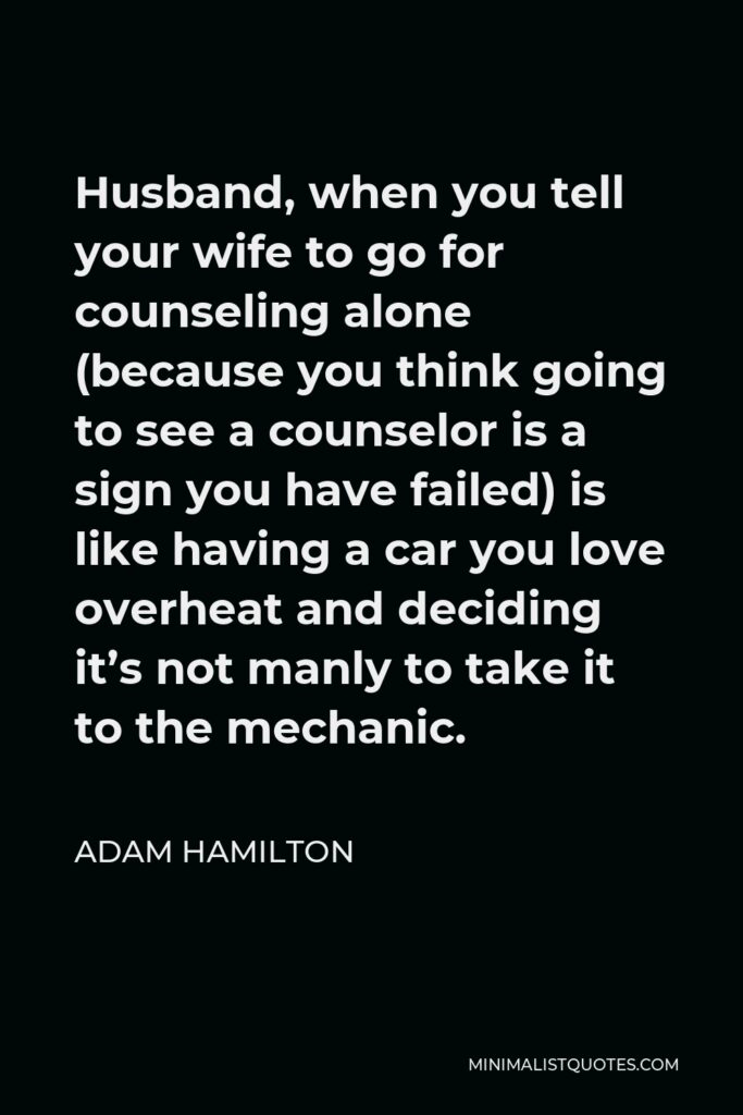 Adam Hamilton Quote - Husband, when you tell your wife to go for counseling alone (because you think going to see a counselor is a sign you have failed) is like having a car you love overheat and deciding it’s not manly to take it to the mechanic.