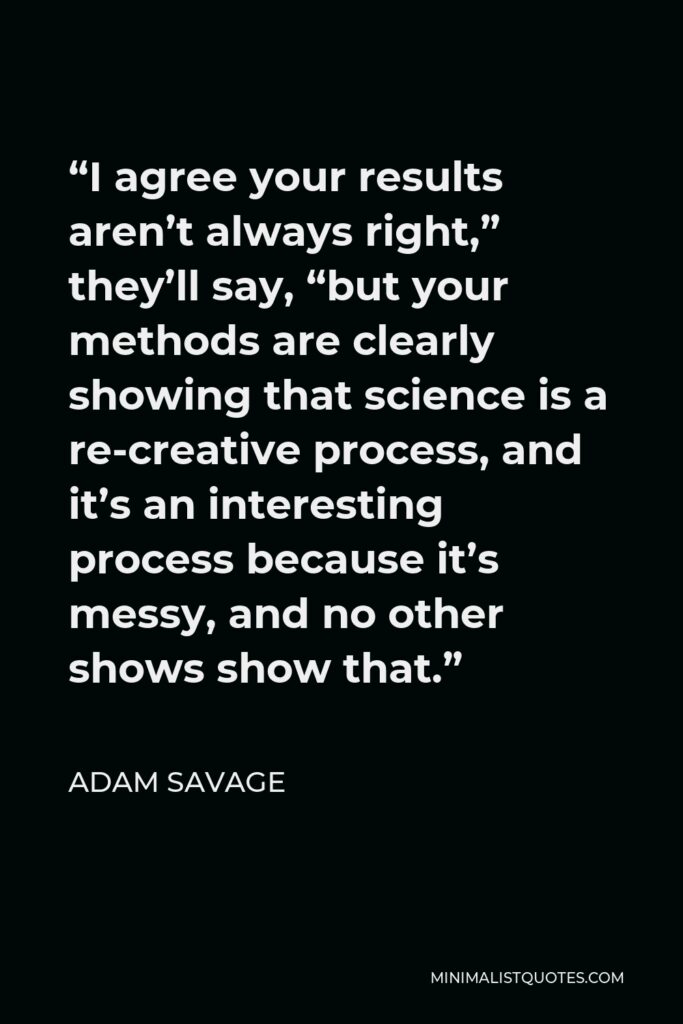 Adam Savage Quote - “I agree your results aren’t always right,” they’ll say, “but your methods are clearly showing that science is a re-creative process, and it’s an interesting process because it’s messy, and no other shows show that.”