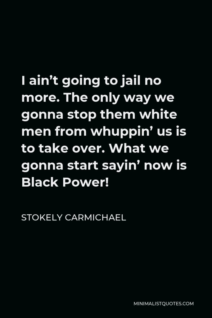 Stokely Carmichael Quote - I ain’t going to jail no more. The only way we gonna stop them white men from whuppin’ us is to take over. What we gonna start sayin’ now is Black Power!