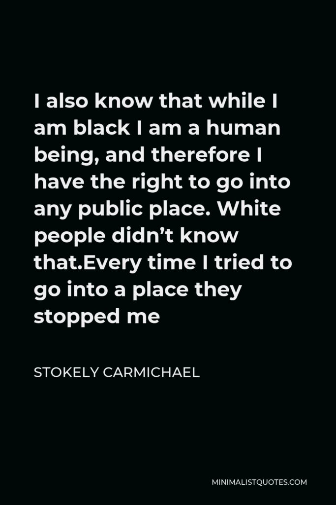 Stokely Carmichael Quote - I also know that while I am black I am a human being, and therefore I have the right to go into any public place. White people didn’t know that.Every time I tried to go into a place they stopped me