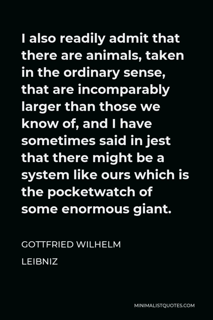 Gottfried Leibniz Quote - I also readily admit that there are animals, taken in the ordinary sense, that are incomparably larger than those we know of, and I have sometimes said in jest that there might be a system like ours which is the pocketwatch of some enormous giant.