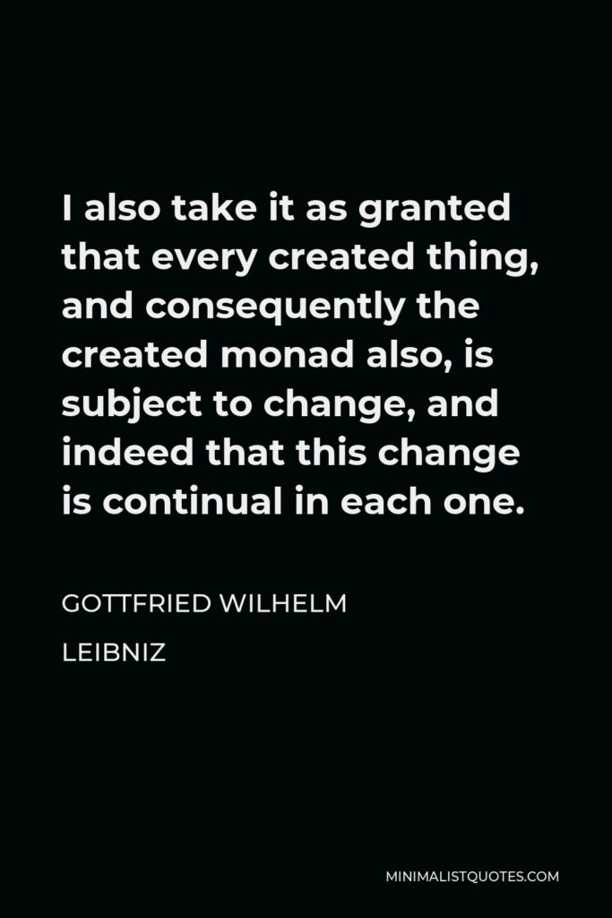 Gottfried Leibniz Quote - I also take it as granted that every created thing, and consequently the created monad also, is subject to change, and indeed that this change is continual in each one.
