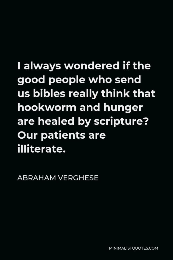 Abraham Verghese Quote - I always wondered if the good people who send us bibles really think that hookworm and hunger are healed by scripture? Our patients are illiterate.