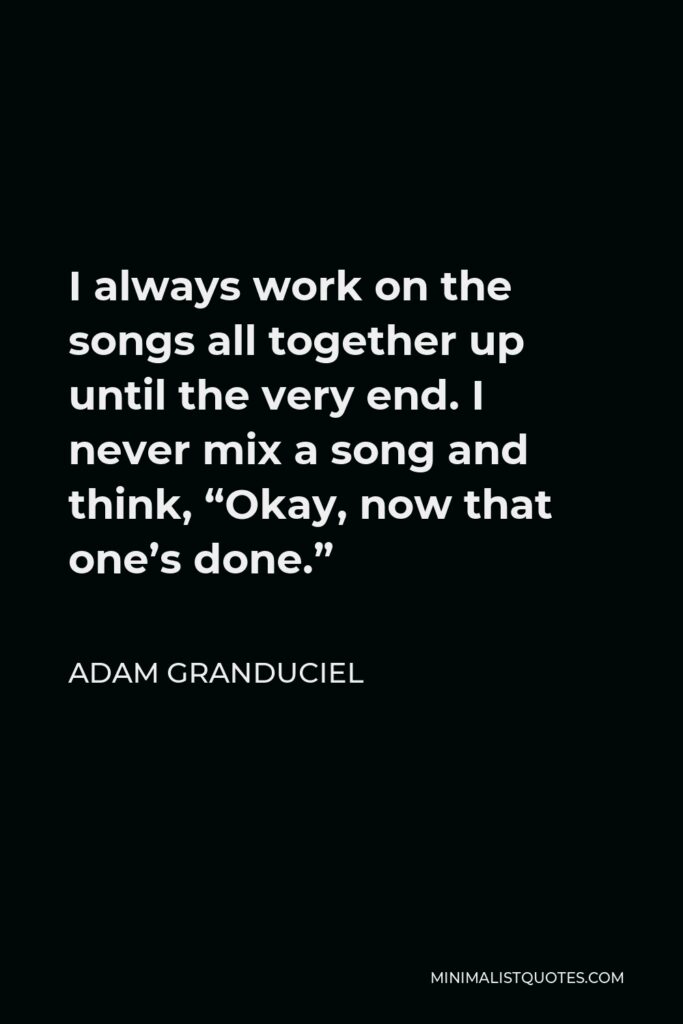 Adam Granduciel Quote - I always work on the songs all together up until the very end. I never mix a song and think, “Okay, now that one’s done.”
