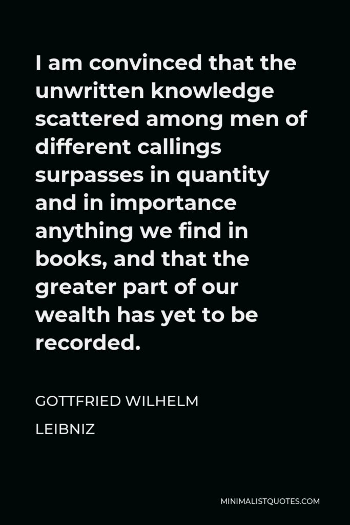 Gottfried Leibniz Quote - I am convinced that the unwritten knowledge scattered among men of different callings surpasses in quantity and in importance anything we find in books, and that the greater part of our wealth has yet to be recorded.