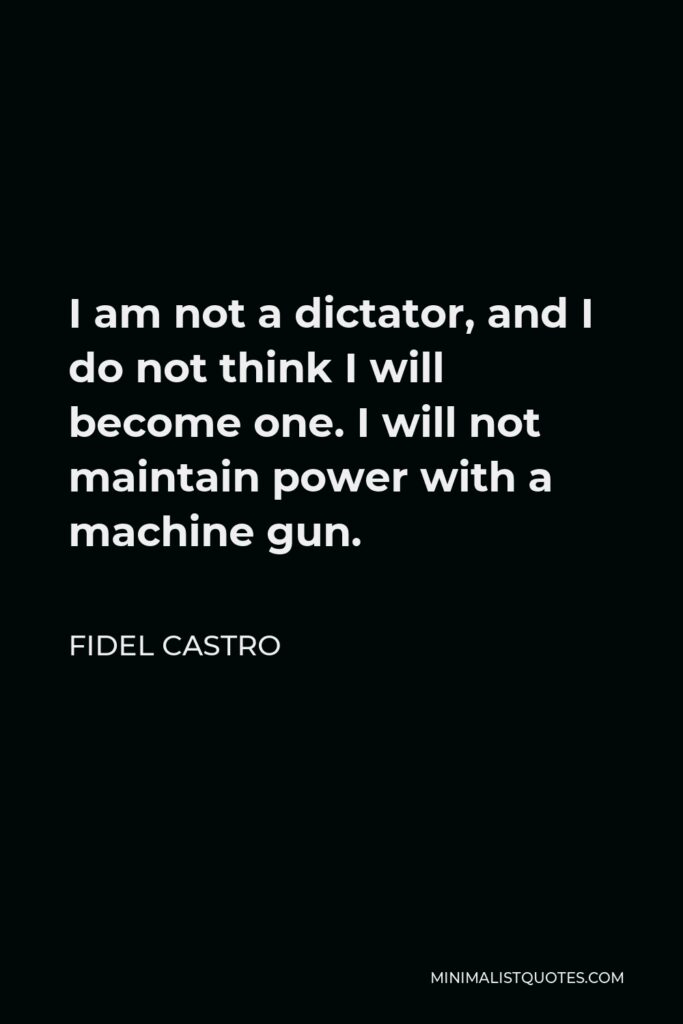 Fidel Castro Quote - I am not a dictator, and I do not think I will become one. I will not maintain power with a machine gun.