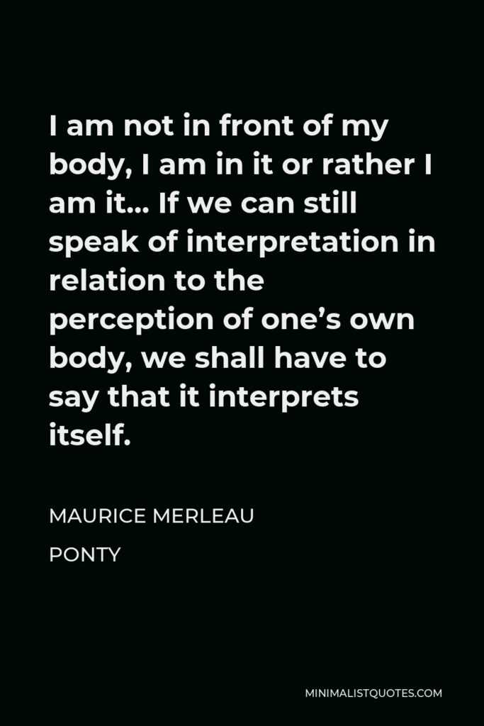 Maurice Merleau Ponty Quote - I am not in front of my body, I am in it or rather I am it… If we can still speak of interpretation in relation to the perception of one’s own body, we shall have to say that it interprets itself.
