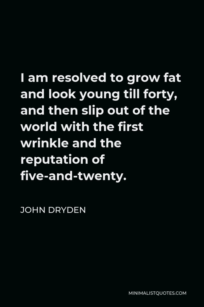 John Dryden Quote - I am resolved to grow fat and look young till forty, and then slip out of the world with the first wrinkle and the reputation of five-and-twenty.
