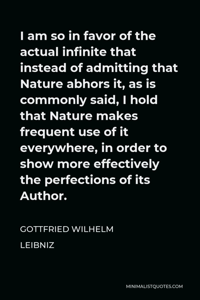 Gottfried Leibniz Quote - I am so in favor of the actual infinite that instead of admitting that Nature abhors it, as is commonly said, I hold that Nature makes frequent use of it everywhere, in order to show more effectively the perfections of its Author.