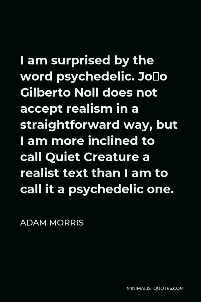 Adam Morris Quote - I am surprised by the word psychedelic. João Gilberto Noll does not accept realism in a straightforward way, but I am more inclined to call Quiet Creature a realist text than I am to call it a psychedelic one.