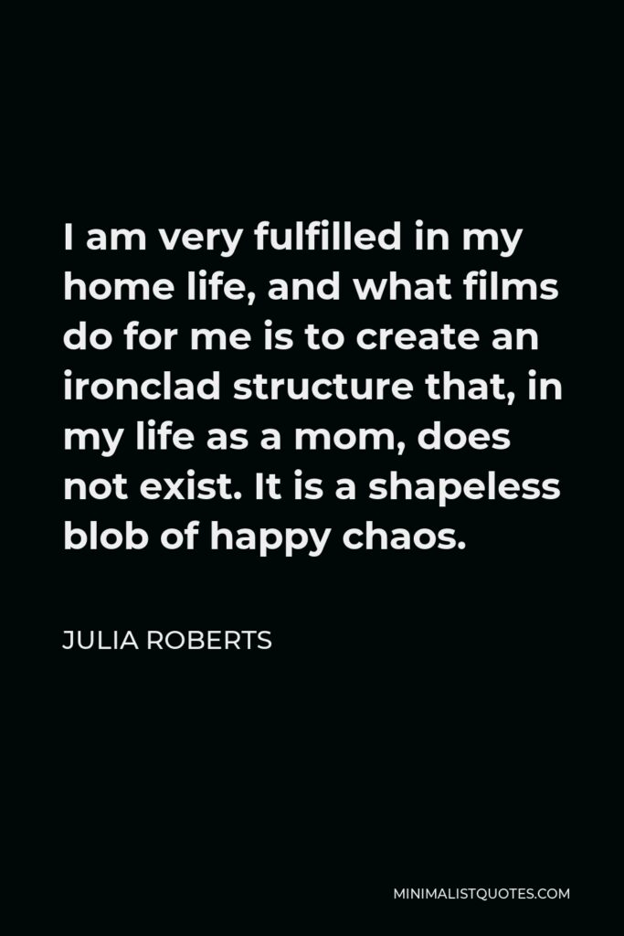 Julia Roberts Quote - I am very fulfilled in my home life, and what films do for me is to create an ironclad structure that, in my life as a mom, does not exist. It is a shapeless blob of happy chaos.
