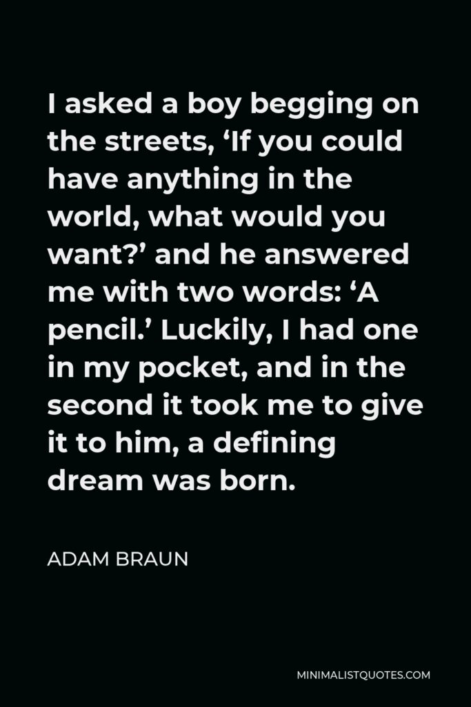 Adam Braun Quote - I asked a boy begging on the streets, ‘If you could have anything in the world, what would you want?’ and he answered me with two words: ‘A pencil.’ Luckily, I had one in my pocket, and in the second it took me to give it to him, a defining dream was born.