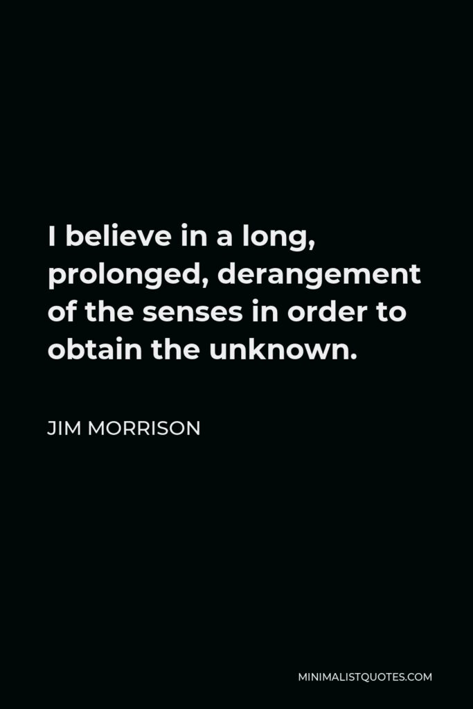 Jim Morrison Quote - I believe in a long, prolonged, derangement of the senses in order to obtain the unknown.
