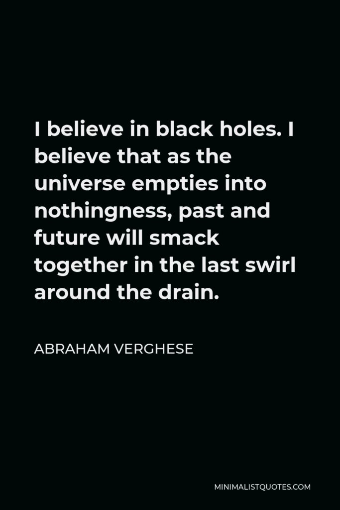 Abraham Verghese Quote - I believe in black holes. I believe that as the universe empties into nothingness, past and future will smack together in the last swirl around the drain.
