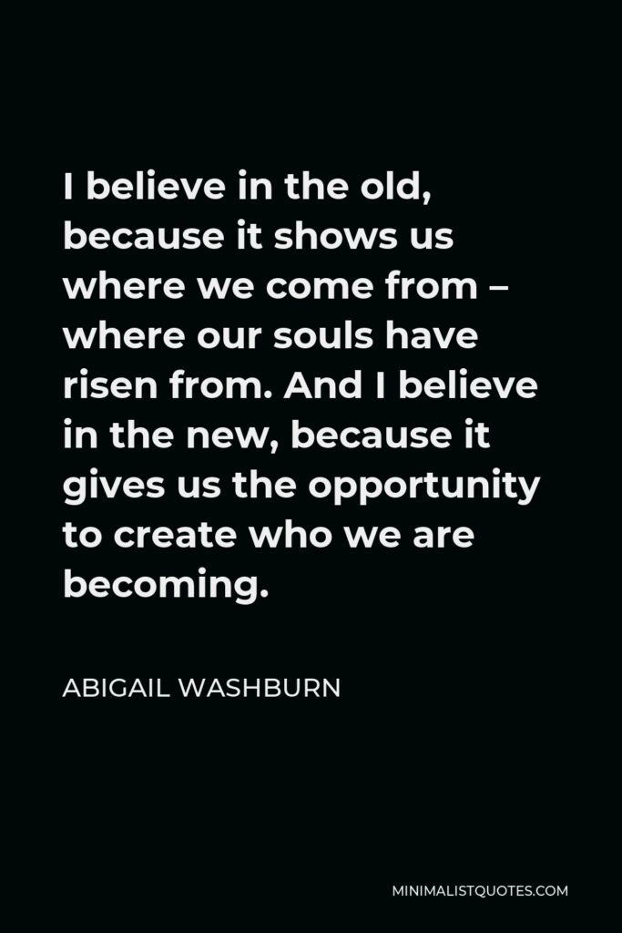 Abigail Washburn Quote - I believe in the old, because it shows us where we come from – where our souls have risen from. And I believe in the new, because it gives us the opportunity to create who we are becoming.