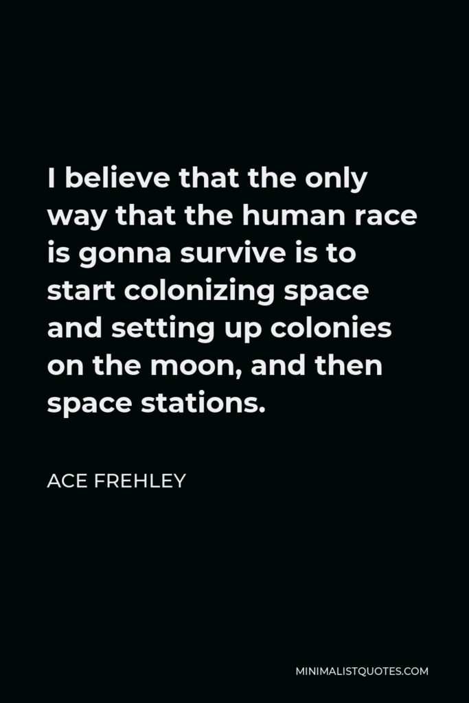 Ace Frehley Quote - I believe that the only way that the human race is gonna survive is to start colonizing space and setting up colonies on the moon, and then space stations.