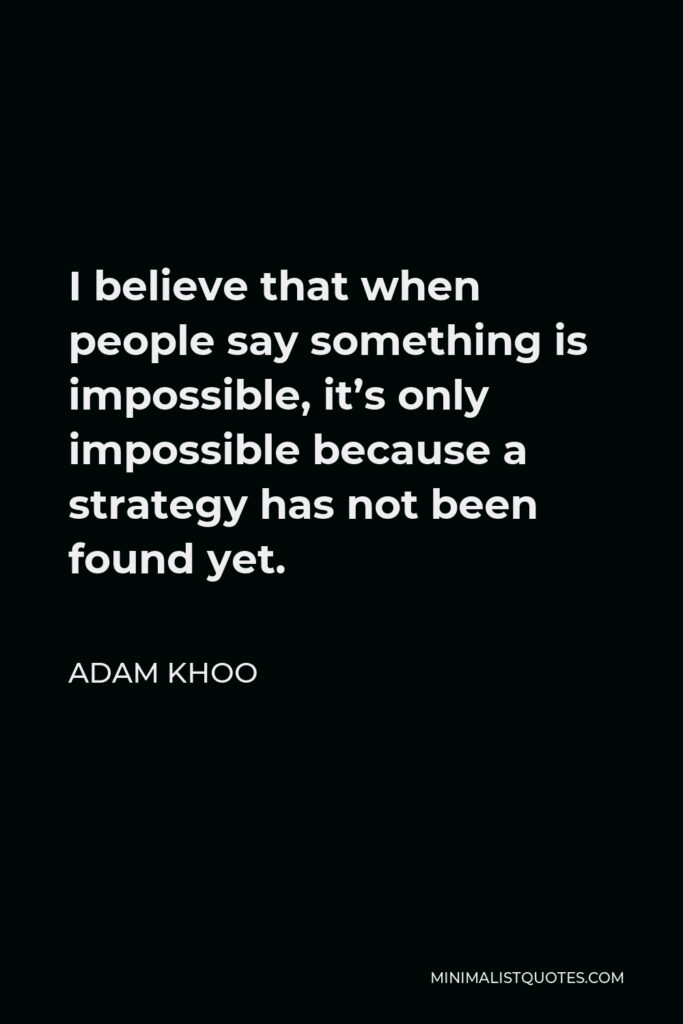 Adam Khoo Quote - I believe that when people say something is impossible, it’s only impossible because a strategy has not been found yet.