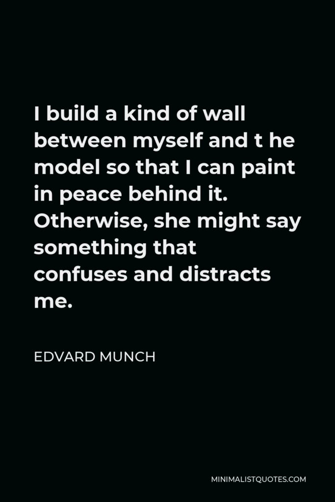 Edvard Munch Quote - I build a kind of wall between myself and t he model so that I can paint in peace behind it. Otherwise, she might say something that confuses and distracts me.