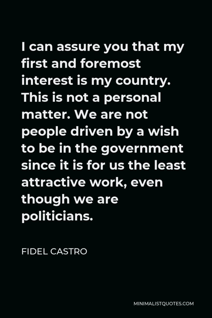 Fidel Castro Quote - I can assure you that my first and foremost interest is my country. This is not a personal matter. We are not people driven by a wish to be in the government since it is for us the least attractive work, even though we are politicians.