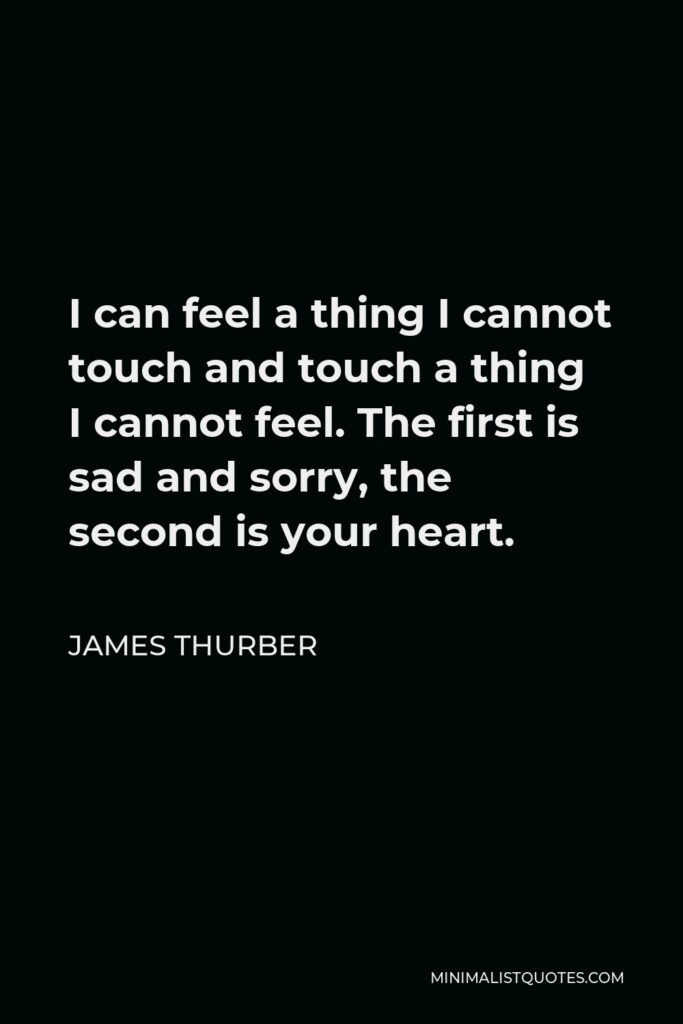 James Thurber Quote - I can feel a thing I cannot touch and touch a thing I cannot feel. The first is sad and sorry, the second is your heart.