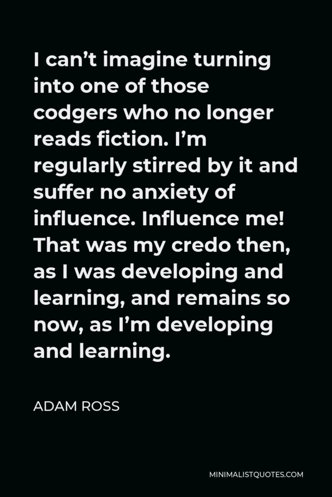 Adam Ross Quote - I can’t imagine turning into one of those codgers who no longer reads fiction. I’m regularly stirred by it and suffer no anxiety of influence. Influence me! That was my credo then, as I was developing and learning, and remains so now, as I’m developing and learning.