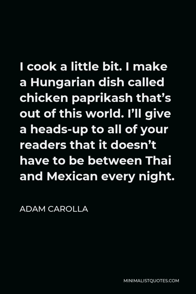 Adam Carolla Quote - I cook a little bit. I make a Hungarian dish called chicken paprikash that’s out of this world. I’ll give a heads-up to all of your readers that it doesn’t have to be between Thai and Mexican every night.